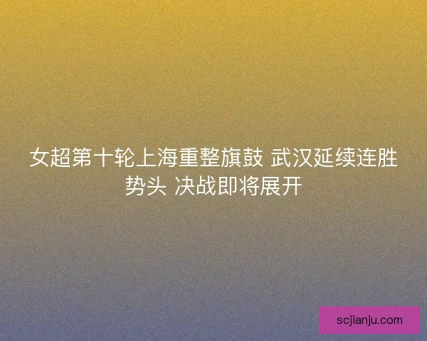 女超第十轮上海重整旗鼓 武汉延续连胜势头 决战即将展开
