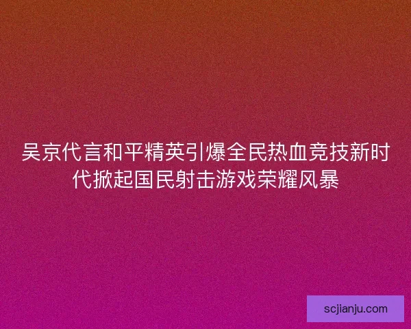吴京代言和平精英引爆全民热血竞技新时代掀起国民射击游戏荣耀风暴