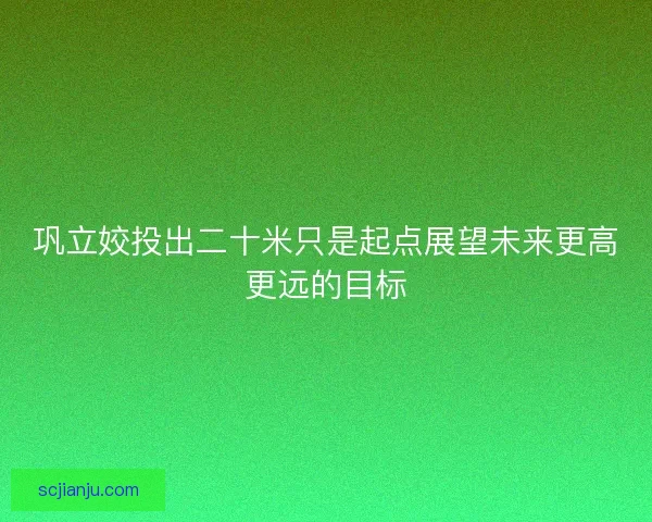 巩立姣投出二十米只是起点展望未来更高更远的目标